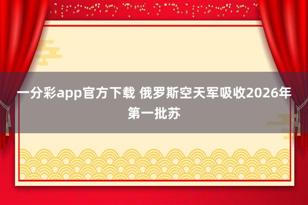 一分彩app官方下载 俄罗斯空天军吸收2026年第一批苏