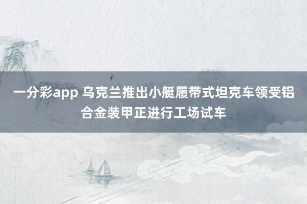 一分彩app 乌克兰推出小艇履带式坦克车领受铝合金装甲正进行工场试车