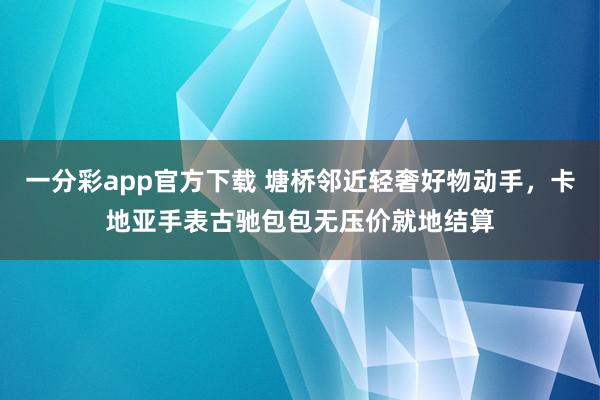一分彩app官方下载 塘桥邻近轻奢好物动手，卡地亚手表古驰包包无压价就地结算