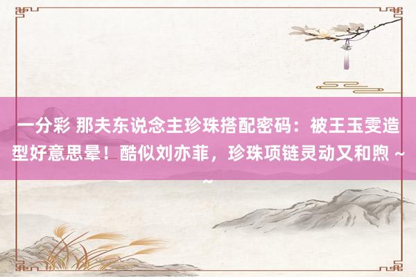 一分彩 那夫东说念主珍珠搭配密码：被王玉雯造型好意思晕！酷似刘亦菲，珍珠项链灵动又和煦 ~