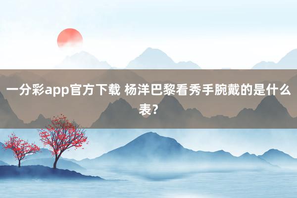 一分彩app官方下载 杨洋巴黎看秀手腕戴的是什么表？
