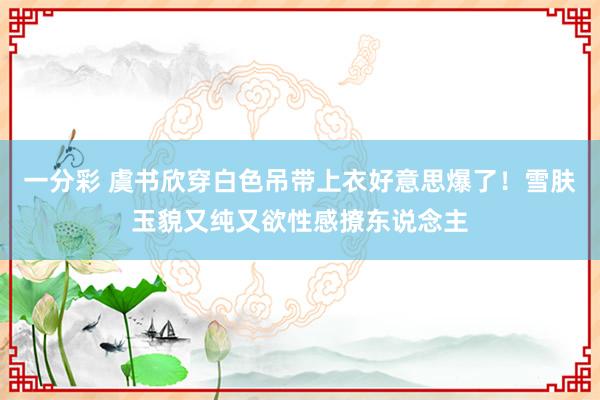 一分彩 虞书欣穿白色吊带上衣好意思爆了！雪肤玉貌又纯又欲性感撩东说念主