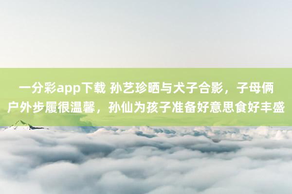 一分彩app下载 孙艺珍晒与犬子合影，子母俩户外步履很温馨，孙仙为孩子准备好意思食好丰盛
