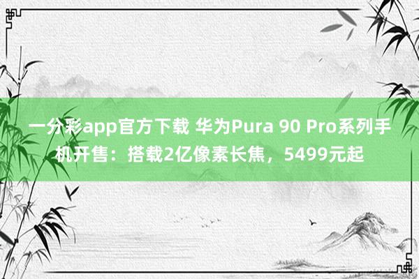 一分彩app官方下载 华为Pura 90 Pro系列手机开售：搭载2亿像素长焦，5499元起