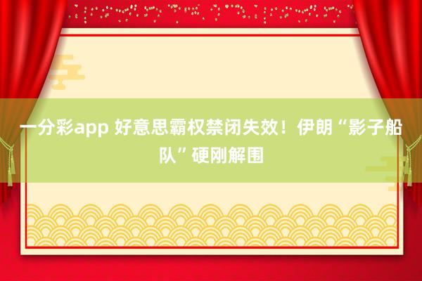 一分彩app 好意思霸权禁闭失效！伊朗“影子船队”硬刚解围