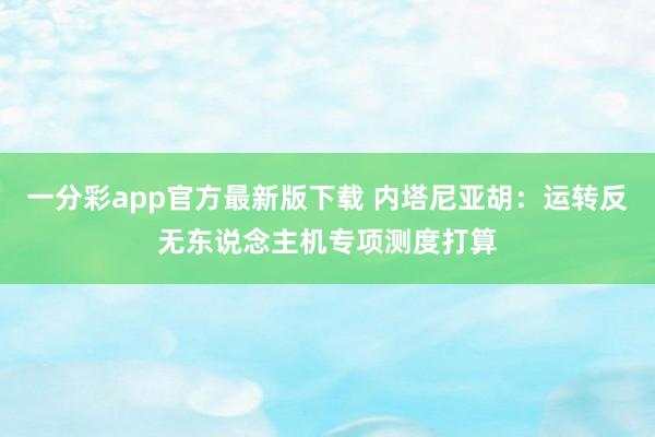 一分彩app官方最新版下载 内塔尼亚胡：运转反无东说念主机专项测度打算