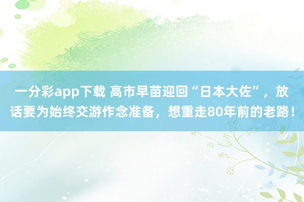 一分彩app下载 高市早苗迎回“日本大佐”，放话要为始终交游作念准备，想重走80年前的老路！