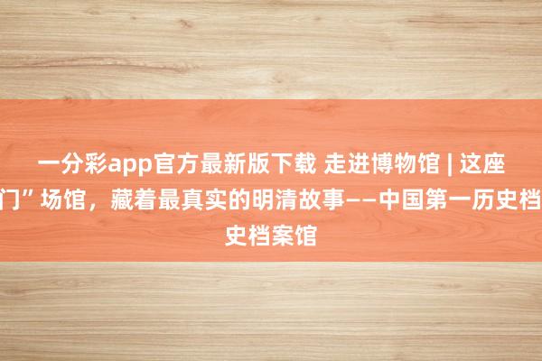 一分彩app官方最新版下载 走进博物馆 | 这座“冷门”场馆，藏着最真实的明清故事——中国第一历史档案馆