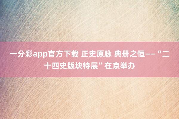 一分彩app官方下载 正史原脉 典册之恒——“二十四史版块特展”在京举办