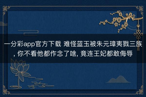 一分彩app官方下载 难怪蓝玉被朱元璋夷戮三族, 你不看他都作念了啥, 竟连王妃都敢侮辱