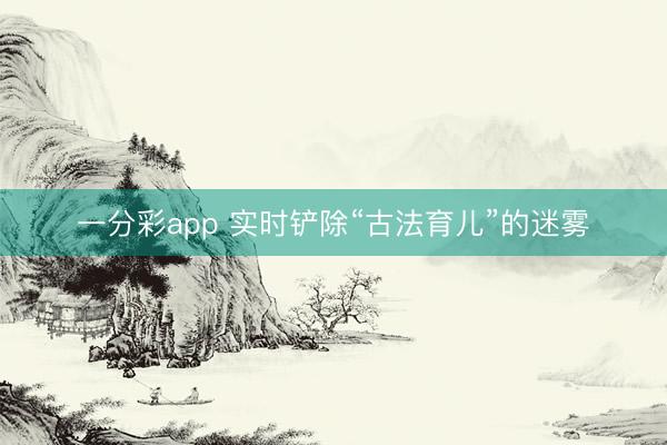 一分彩app 实时铲除“古法育儿”的迷雾