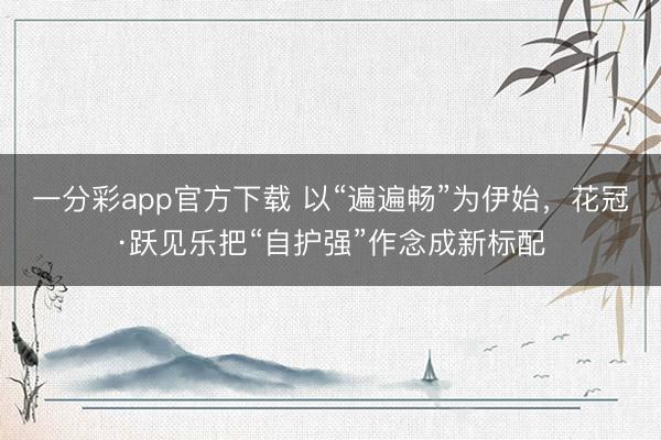 一分彩app官方下载 以“遍遍畅”为伊始，花冠·跃见乐把“自护强”作念成新标配