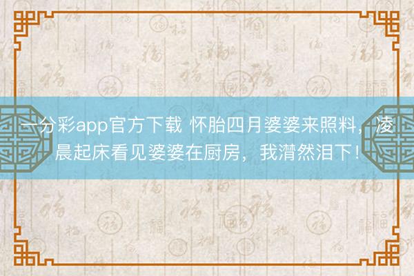 一分彩app官方下载 怀胎四月婆婆来照料，凌晨起床看见婆婆在厨房，我潸然泪下！