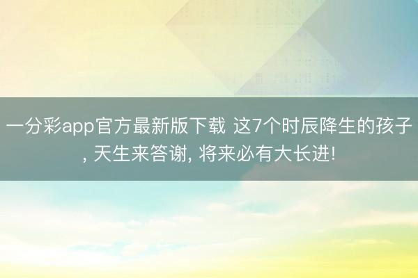 一分彩app官方最新版下载 这7个时辰降生的孩子, 天生来答谢, 将来必有大长进!