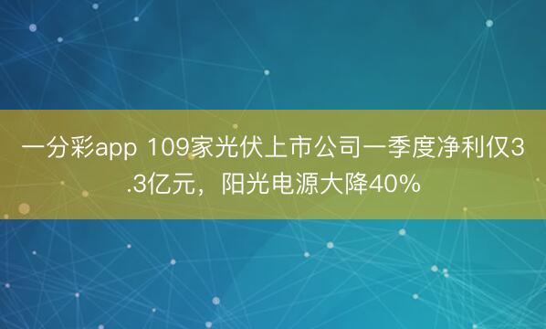一分彩app 109家光伏上市公司一季度净利仅3.3亿元，阳光电源大降40%