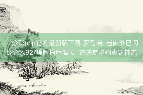一分彩app官方最新版下载 罗马诺: 老佛爷已切身介入82/琼阿梅尼温顺! 在决定步骤责罚神志