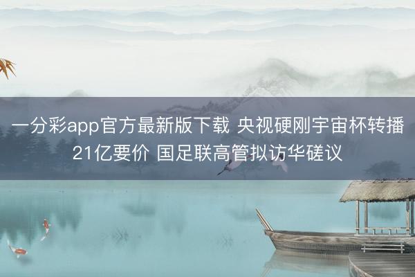 一分彩app官方最新版下载 央视硬刚宇宙杯转播21亿要价 国足联高管拟访华磋议