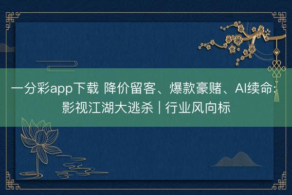 一分彩app下载 降价留客、爆款豪赌、AI续命: 影视江湖大逃杀 | 行业风向标