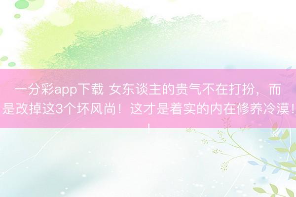 一分彩app下载 女东谈主的贵气不在打扮，而是改掉这3个坏风尚！这才是着实的内在修养冷漠！