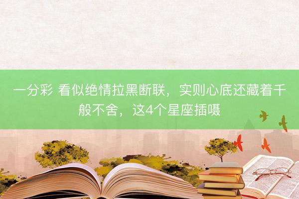 一分彩 看似绝情拉黑断联，实则心底还藏着千般不舍，这4个星座插嗫